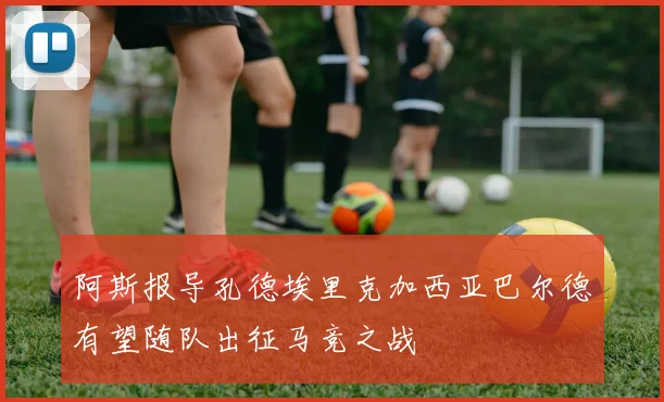 阿斯报导孔德埃里克加西亚巴尔德有望随队出征马竞之战