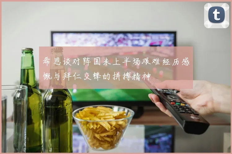 希恩谈对阵国米上半场艰难经历感慨与拜仁交锋的拼搏精神