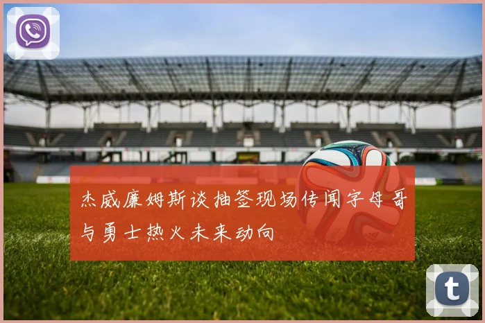 杰威廉姆斯谈抽签现场传闻字母哥与勇士热火未来动向