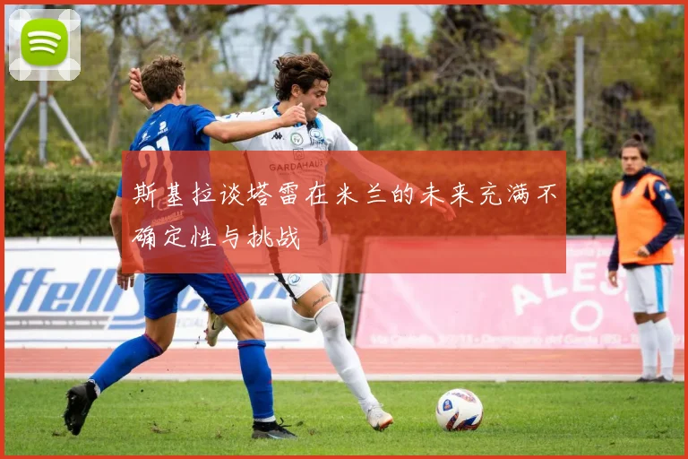 斯基拉谈塔雷在米兰的未来充满不确定性与挑战