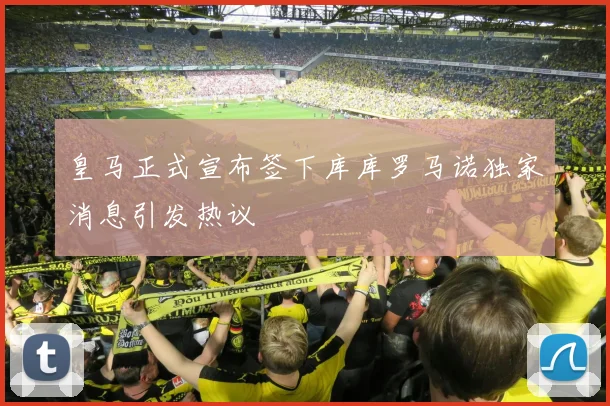 皇马正式宣布签下库库罗马诺独家消息引发热议