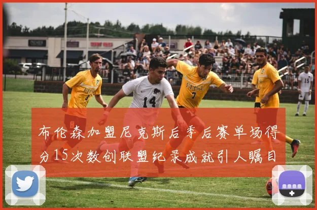 布伦森加盟尼克斯后季后赛单场得分15次数创联盟纪录成就引人瞩目