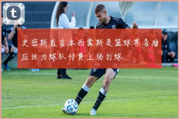 史密斯直言本西蒙斯是篮球界毒瘤应该为球队付费上场打球