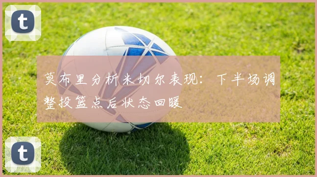 莫布里分析米切尔表现：下半场调整投篮点后状态回暖