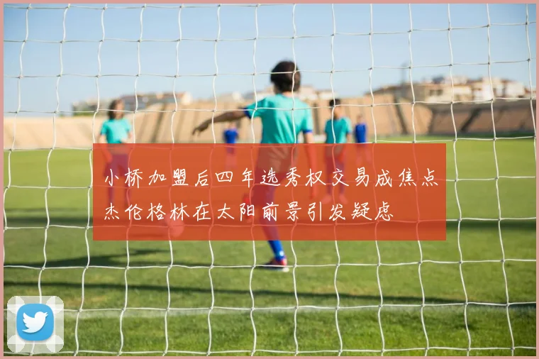 小桥加盟后四年选秀权交易成焦点杰伦格林在太阳前景引发疑虑