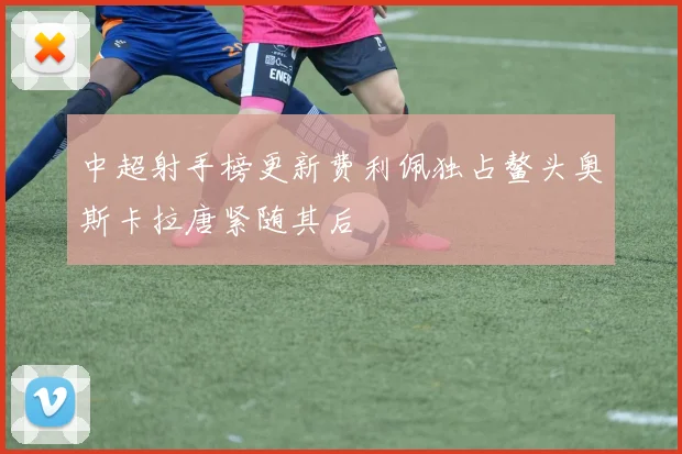 中超射手榜更新费利佩独占鳌头奥斯卡拉唐紧随其后