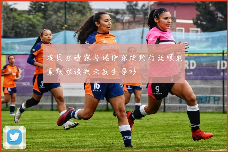 埃贝尔透露与诺伊尔续约对话顺利莱默尔谈判未发生争吵