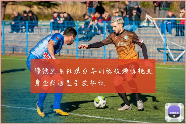 穆德里克社媒分享训练视频惊艳变身全新造型引发热议